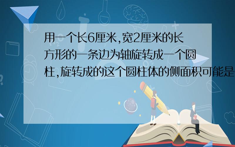 用一个长6厘米,宽2厘米的长方形的一条边为轴旋转成一个圆柱,旋转成的这个圆柱体的侧面积可能是多少平方厘米?