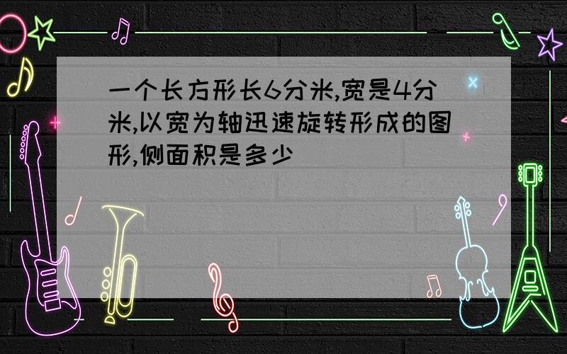 一个长方形长6分米,宽是4分米,以宽为轴迅速旋转形成的图形,侧面积是多少