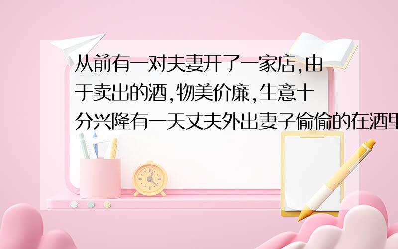 从前有一对夫妻开了一家店,由于卖出的酒,物美价廉,生意十分兴隆有一天丈夫外出妻子偷偷的在酒里掺了,水多卖了五元钱,晚上丈夫回来,妻子得意的把自己的秘诀告诉丈夫以为会得到丈夫的