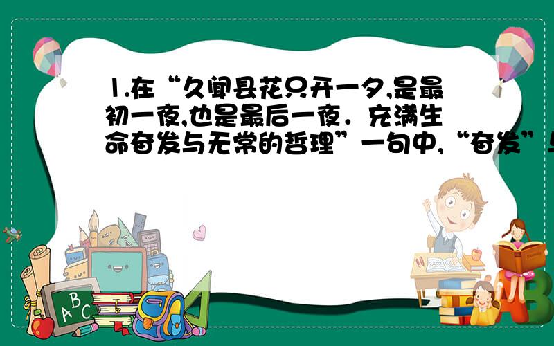 ⒈在“久闻县花只开一夕,是最初一夜,也是最后一夜．充满生命奋发与无常的哲理”一句中,“奋发”与“无常”各指什么,这样写有什么好处?⒉根据你的体会,分析“香随夜转浓,弥漫四周,有