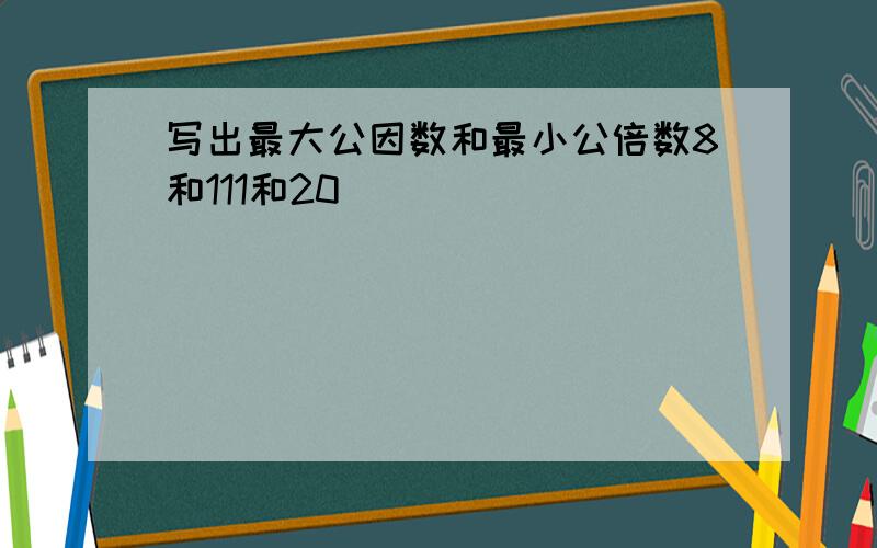 写出最大公因数和最小公倍数8和111和20