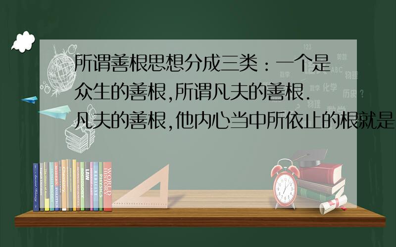 所谓善根思想分成三类：一个是众生的善根,所谓凡夫的善根.凡夫的善根,他内心当中所依止的根就是自我意识.就是我们凡夫根据我们心中的名言（就是自己的妄想）,捏造一个自我,以自我意