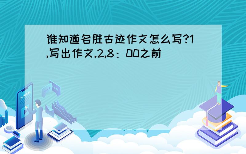 谁知道名胜古迹作文怎么写?1,写出作文.2,8：00之前