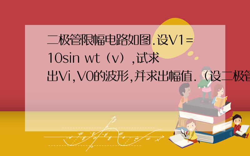 二极管限幅电路如图.设V1=10sin wt（v）,试求出Vi,V0的波形,并求出幅值.（设二极管为理想元件）