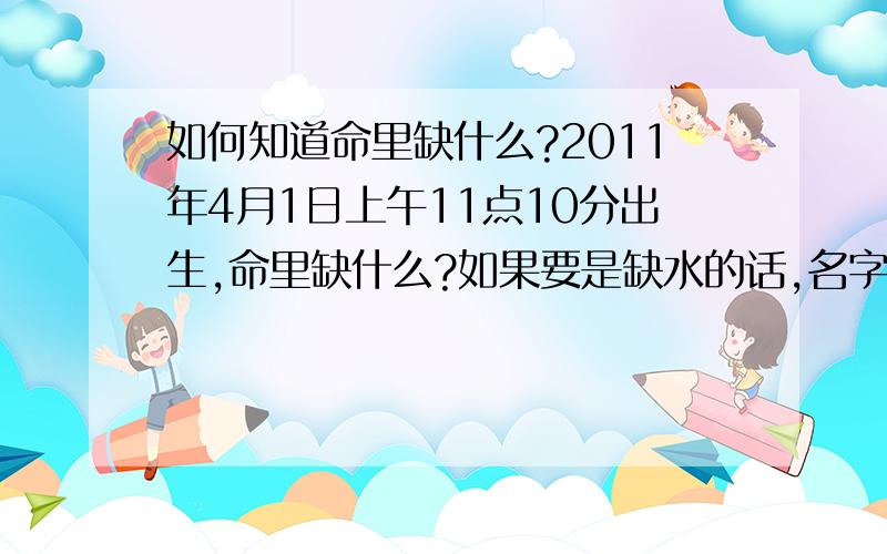 如何知道命里缺什么?2011年4月1日上午11点10分出生,命里缺什么?如果要是缺水的话,名字里加个”雨“字可以吗?