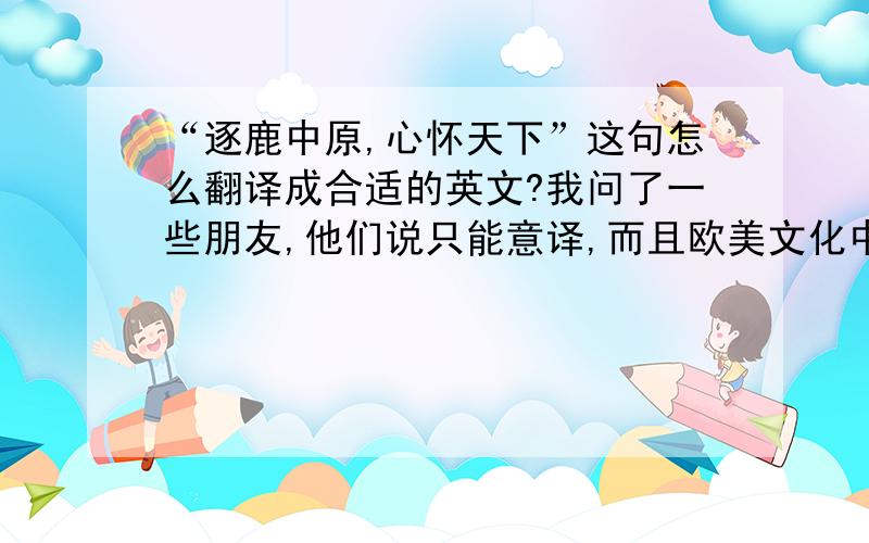 “逐鹿中原,心怀天下”这句怎么翻译成合适的英文?我问了一些朋友,他们说只能意译,而且欧美文化中似乎也没有类似“群雄逐鹿”的典故.帮帮忙吧...