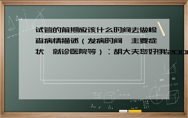 试管的前期应该什么时间去做检查病情描述（发病时间、主要症状、就诊医院等）：胡大夫您好!我2000年结婚,婚后怀过一次,因外力流产.至今没有怀孕.曾经治疗情况和效果：2006年进行通水,