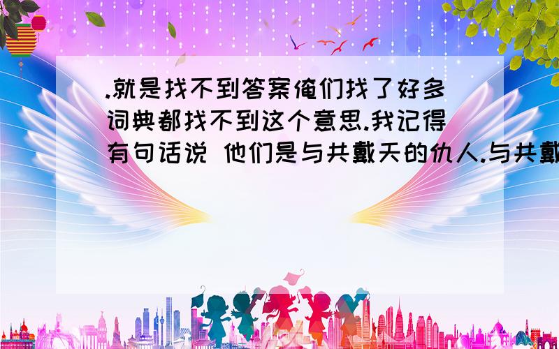 .就是找不到答案俺们找了好多词典都找不到这个意思.我记得有句话说 他们是与共戴天的仇人.与共戴天从字面解释应该是同甘共苦的意思 但是从那句话来解释,好像是有深仇大恨的两个人 .