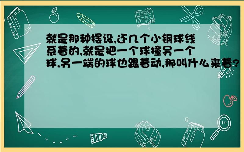 就是那种摆设,还几个小钢球线系着的,就是把一个球撞另一个球,另一端的球也跟着动,那叫什么来着?