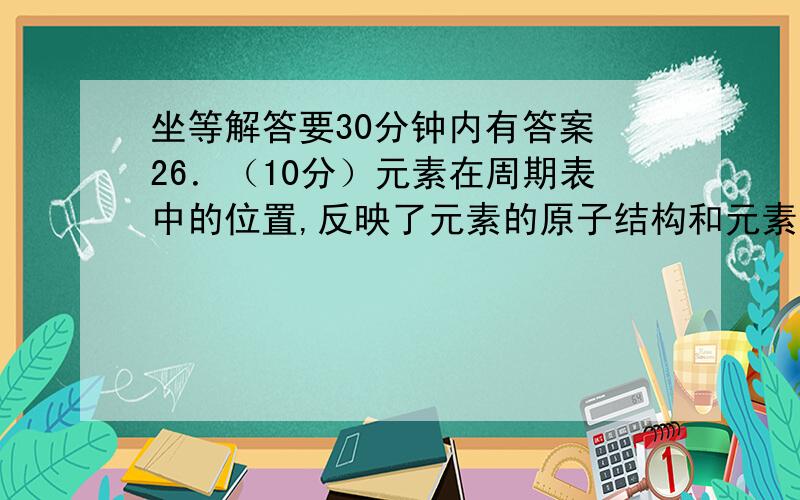 坐等解答要30分钟内有答案 26．（10分）元素在周期表中的位置,反映了元素的原子结构和元素的性质.右图是元素周期表的一    有图片 （1）元素Si在周期表中的位置为　　　　　　　.（2）根