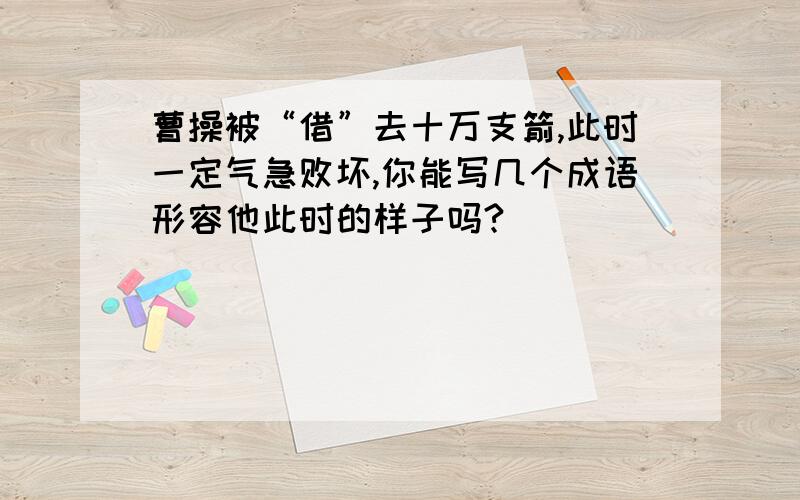 曹操被“借”去十万支箭,此时一定气急败坏,你能写几个成语形容他此时的样子吗?_________________________________此时此刻你想对他说些什么___________(