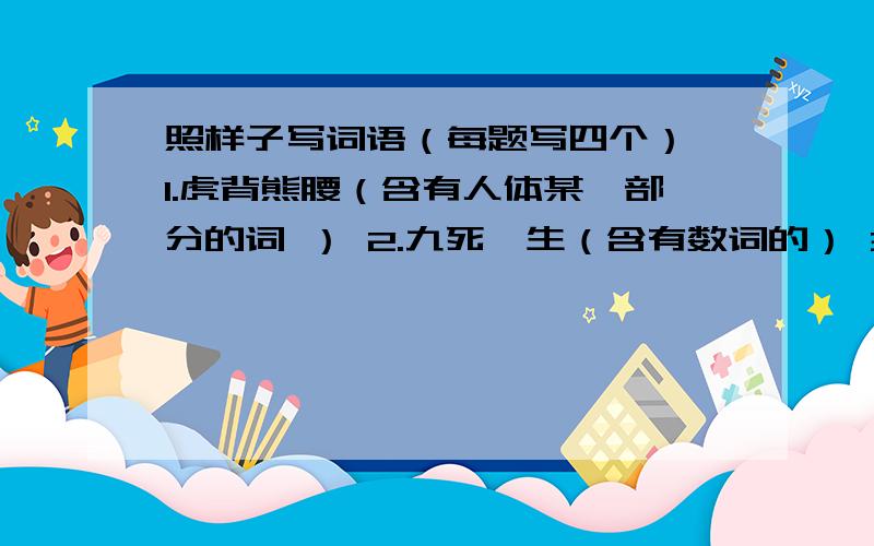 照样子写词语（每题写四个） 1.虎背熊腰（含有人体某一部分的词 ） 2.九死一生（含有数词的） 3.出生入死（含有反义词的） 4.左思右想（含有近义词的）