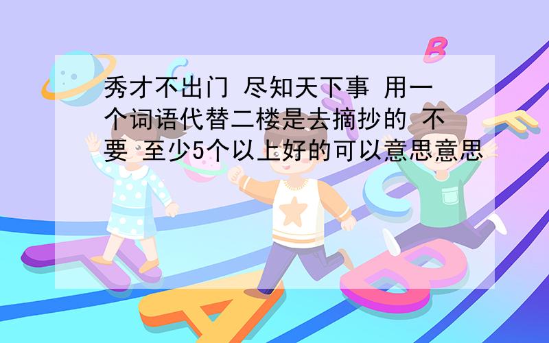 秀才不出门 尽知天下事 用一个词语代替二楼是去摘抄的 不要 至少5个以上好的可以意思意思