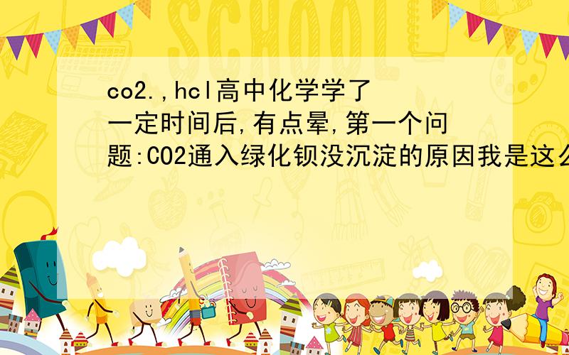 co2.,hcl高中化学学了一定时间后,有点晕,第一个问题:CO2通入绿化钡没沉淀的原因我是这么想的,CO2进去后成碳酸,然后氢离子找氯离子成盐酸,又把CO2反映出来了,第2个问题:NAHSO3能不能和CO2反映