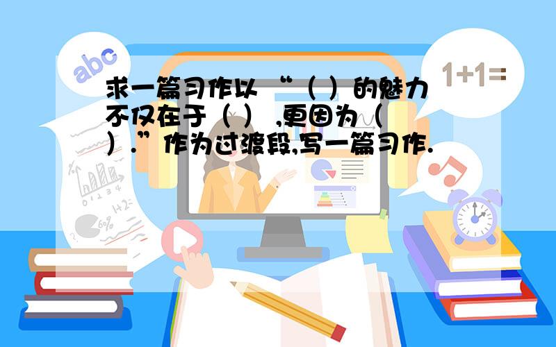 求一篇习作以 “（ ）的魅力不仅在于（ ） ,更因为（ ）.”作为过渡段,写一篇习作.