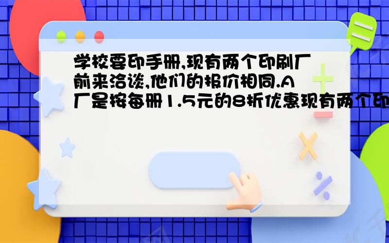 学校要印手册,现有两个印刷厂前来洽谈,他们的报价相同.A厂是按每册1.5元的8折优惠现有两个印刷厂来洽谈现有两个印刷厂来洽谈,他们的报价相同,A厂的优惠条件是按每册1.5元的8折收费,再收