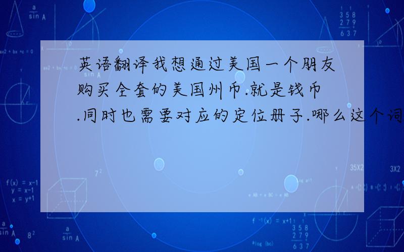 英语翻译我想通过美国一个朋友购买全套的美国州币.就是钱币.同时也需要对应的定位册子.哪么这个词组应该如何翻译?