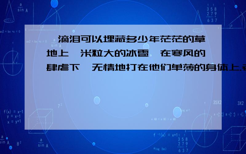 一滴泪可以埋藏多少年茫茫的草地上,米粒大的冰雹,在寒风的肆虐下,无情地打在他们单薄的身体上.老兵弓着身子,头上顶着件雨衣,他像一只小鸡那样,在老兵的庇护下艰难地向前走着,上面命