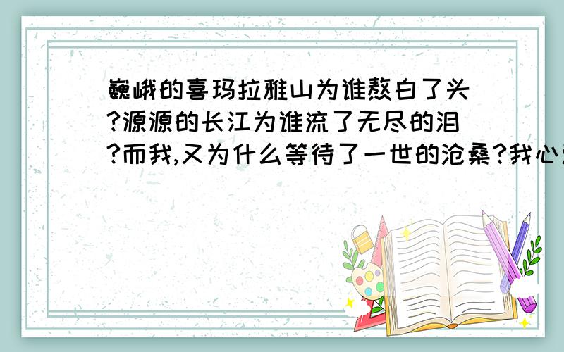 巍峨的喜玛拉雅山为谁熬白了头?源源的长江为谁流了无尽的泪?而我,又为什么等待了一世的沧桑?我心爱的女孩写日记里的?哪位高人能帮我对上一句啊.感激不尽啊.