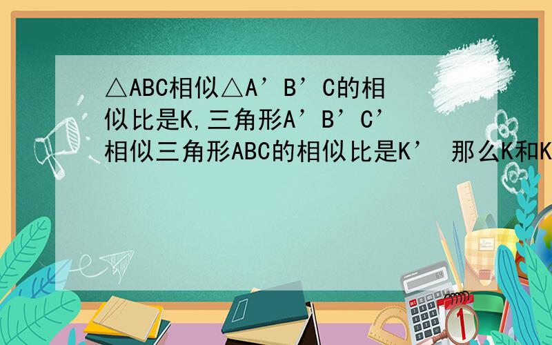 △ABC相似△A’B’C的相似比是K,三角形A’B’C’相似三角形ABC的相似比是K’ 那么K和K’是什么关系