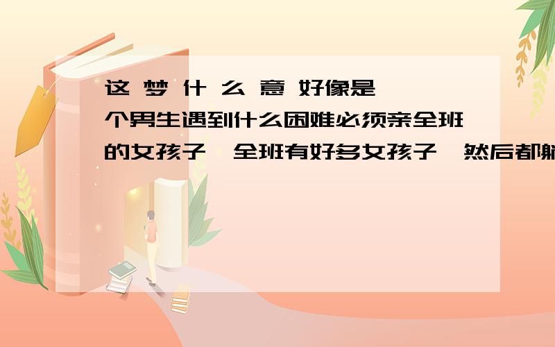 这 梦 什 么 意 好像是一个男生遇到什么困难必须亲全班的女孩子,全班有好多女孩子,然后都躺着,男孩子很帅,当要吻我的时候我不肯,当他说只是装装样子我就放心了,但是我内心其实挺渴望