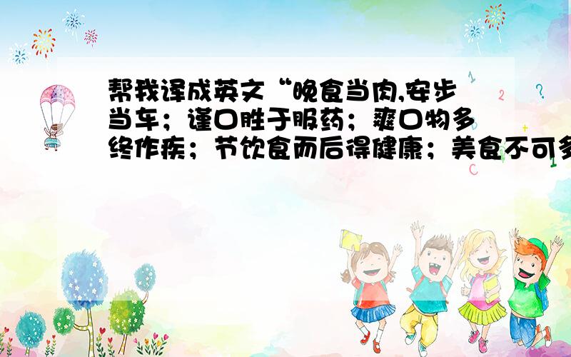 帮我译成英文“晚食当肉,安步当车；谨口胜于服药；爽口物多终作疾；节饮食而后得健康；美食不可多用”谢