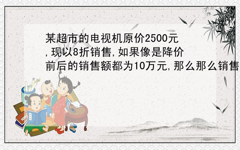 某超市的电视机原价2500元,现以8折销售,如果像是降价前后的销售额都为10万元,那么那么销售量应增加多少设什么为x啊?重要的是这个啊