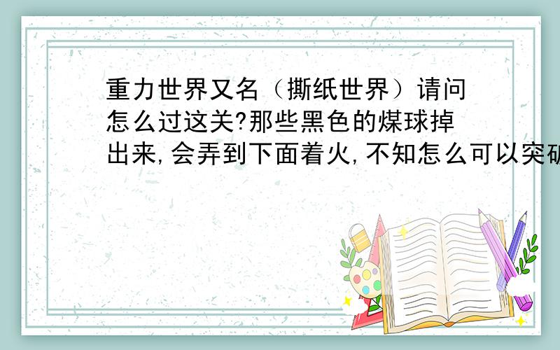 重力世界又名（撕纸世界）请问怎么过这关?那些黑色的煤球掉出来,会弄到下面着火,不知怎么可以突破右边那里