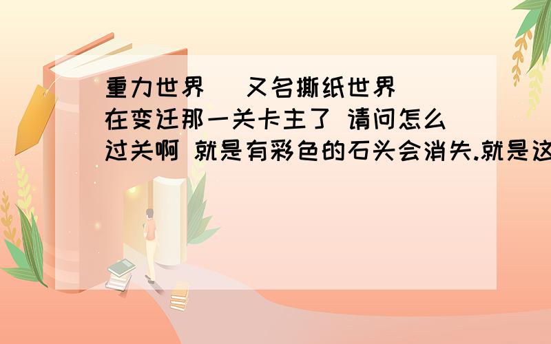 重力世界 （又名撕纸世界） 在变迁那一关卡主了 请问怎么过关啊 就是有彩色的石头会消失.就是这一关啦 有通关的高手快帮帮我啊~