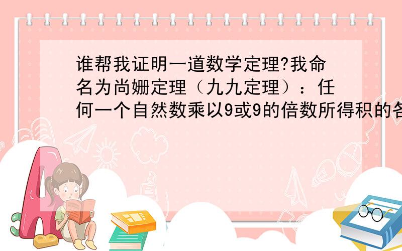 谁帮我证明一道数学定理?我命名为尚姗定理（九九定理）：任何一个自然数乘以9或9的倍数所得积的各位数字相加或连续相加总能得到9.                                           12345679乘以几个9所得