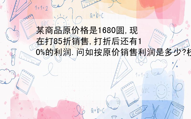 某商品原价格是1680圆,现在打85折销售,打折后还有10%的利润.问如按原价销售利润是多少?校方的标准答案是：成本=1680*85%/(1+10%)=1428/1.1=1298.当按原价销售时的利润=1680-1298=382.但不符合道理：1+10