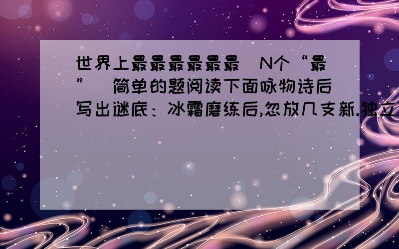 世界上最最最最最最（N个“最”）简单的题阅读下面咏物诗后写出谜底：冰霜磨练后,忽放几支新.独立江山暮,能开天地春.（打一花）