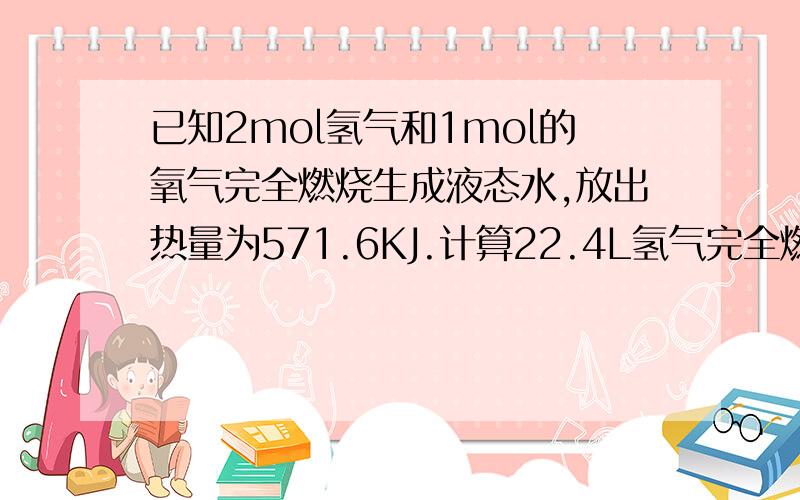 已知2mol氢气和1mol的氧气完全燃烧生成液态水,放出热量为571.6KJ.计算22.4L氢气完全燃烧时放出多少热量还有22.4L氢气完全燃烧时,反应中转移多少摩尔的电子?都要有过程喔