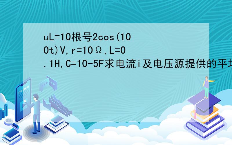 uL=10根号2cos(100t)V,r=10Ω,L=0.1H,C=10-5F求电流i及电压源提供的平均功率P及无功功率Q