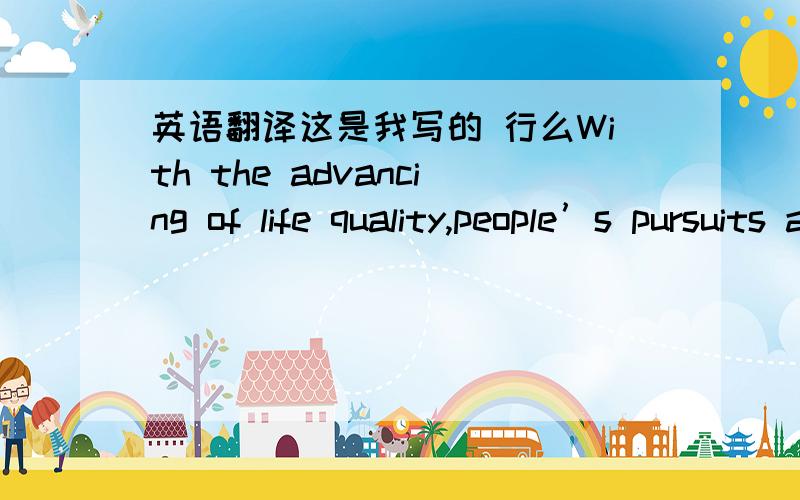 英语翻译这是我写的 行么With the advancing of life quality,people’s pursuits are going to change.People’s pursuits are changing time by time following with the rise of living standard.大家看看这样好不好