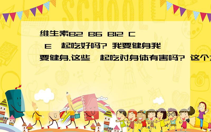 维生素B2 B6 B12 C E一起吃好吗? 我要健身我要健身.这些一起吃对身体有害吗? 这个方法是一个练的很不错的人推荐的.请教高手解答.急