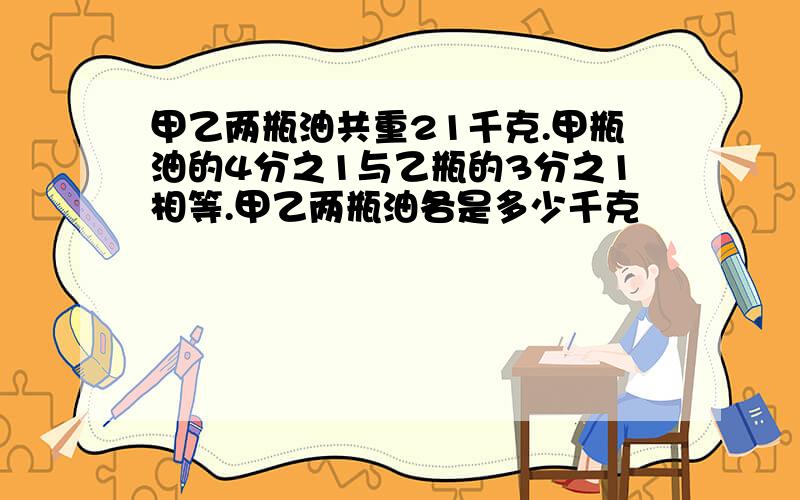 甲乙两瓶油共重21千克.甲瓶油的4分之1与乙瓶的3分之1相等.甲乙两瓶油各是多少千克