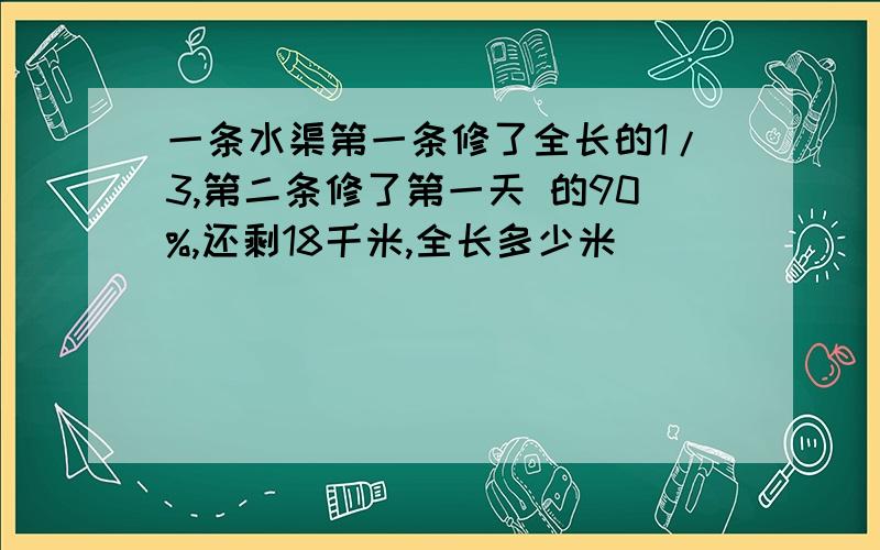 一条水渠第一条修了全长的1/3,第二条修了第一天 的90%,还剩18千米,全长多少米