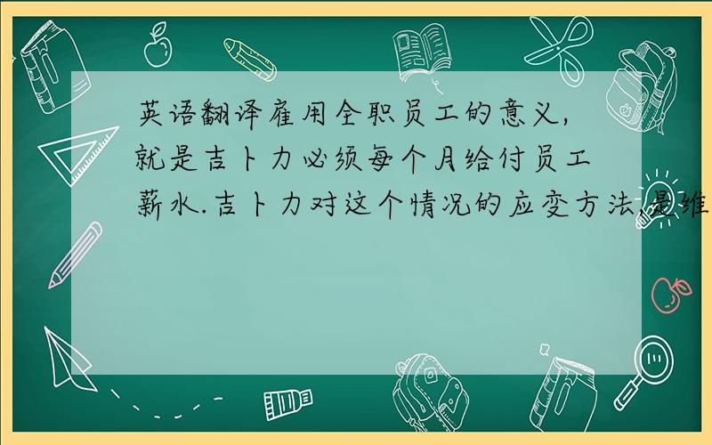 英语翻译雇用全职员工的意义,就是吉卜力必须每个月给付员工薪水.吉卜力对这个情况的应变方法,是维持一种不断工作的状态,也就是不断地制作新的电影,现在这已成了吉卜力的宿命了.所以,