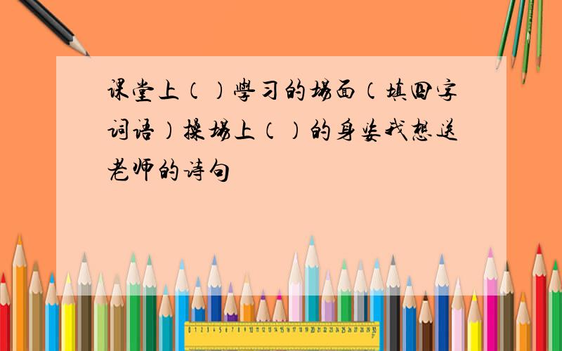 课堂上（）学习的场面（填四字词语）操场上（）的身姿我想送老师的诗句