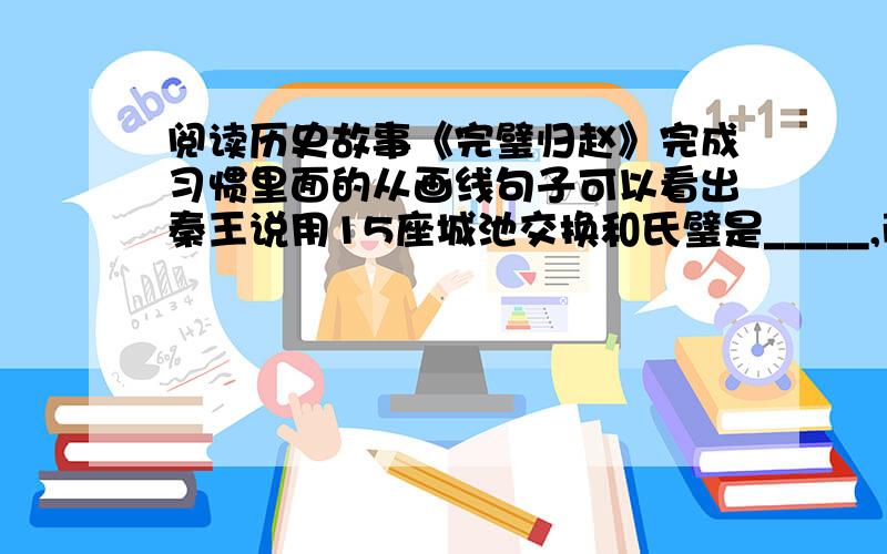 阅读历史故事《完璧归赵》完成习惯里面的从画线句子可以看出秦王说用15座城池交换和氏璧是_____,蔺相如看出了秦大王的用心,采用了_________的方法拿回了宝玉.读完故事,我知道了蔺相如是