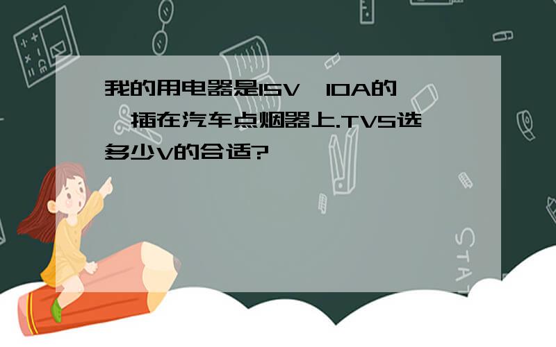 我的用电器是15V,10A的,插在汽车点烟器上.TVS选多少V的合适?