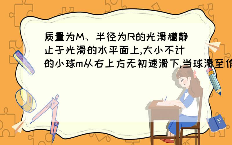 质量为M、半径为R的光滑槽静止于光滑的水平面上,大小不计的小球m从右上方无初速滑下,当球滑至作坊最高处是,光滑槽发生的位移是多少