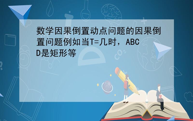 数学因果倒置动点问题的因果倒置问题例如当T=几时，ABCD是矩形等