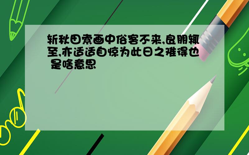 斩秋田索画中俗客不来,良朋辄至,亦适适自惊为此日之难得也 是啥意思