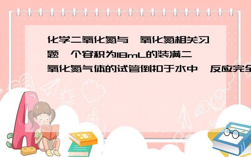 化学二氧化氮与一氧化氮相关习题一个容积为18mL的装满二氧化氮气体的试管倒扣于水中,反应完全后液面上升一段距离.问：试管中剩余哪种气体?体积为多少?生成溶液的物质的量浓度为多少?