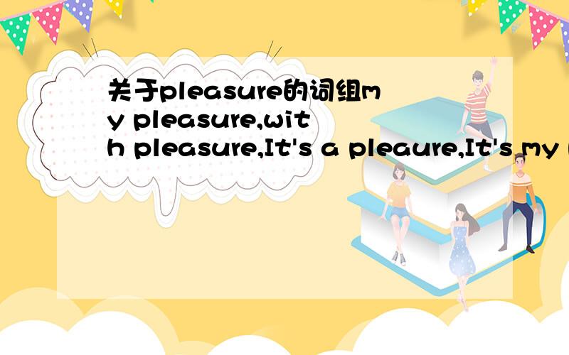 关于pleasure的词组my pleasure,with pleasure,It's a pleaure,It's my pleaure是什么意思,一样么不好意思，以上pleaure全是pleasure，拼错了~