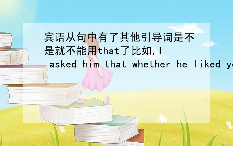 宾语从句中有了其他引导词是不是就不能用that了比如,I asked him that whether he liked you?这个that能不能要