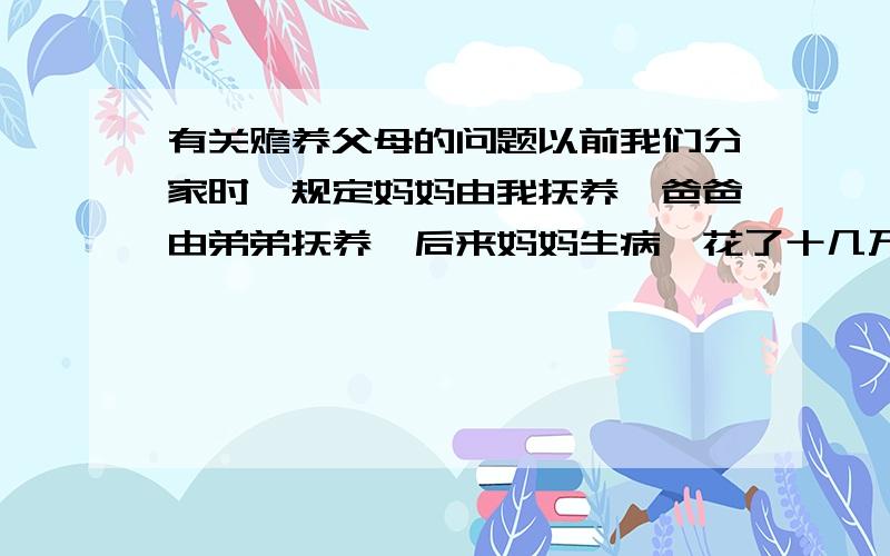 有关赡养父母的问题以前我们分家时,规定妈妈由我抚养,爸爸由弟弟抚养,后来妈妈生病,花了十几万都是我出的,现在爸爸生病了,这两天已经花了近二十万,可弟弟只出了三千元就不拿钱了,请