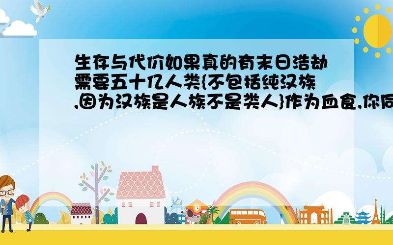 生存与代价如果真的有末日浩劫需要五十亿人类{不包括纯汉族,因为汉族是人族不是类人}作为血食,你同不同意请尽心回答不是玩笑关系到汉族利益